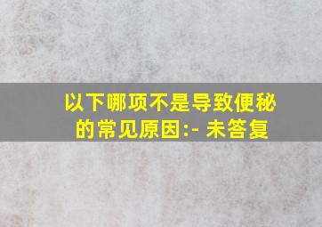 以下哪项不是导致便秘的常见原因:- 未答复